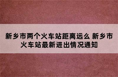 新乡市两个火车站距离远么 新乡市火车站最新进出情况通知